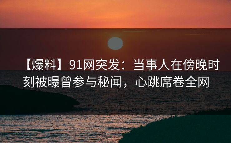 【爆料】91网突发：当事人在傍晚时刻被曝曾参与秘闻，心跳席卷全网