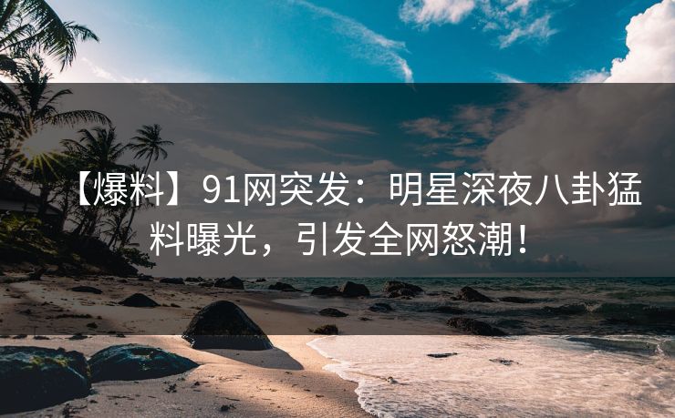 【爆料】91网突发：明星深夜八卦猛料曝光，引发全网怒潮！