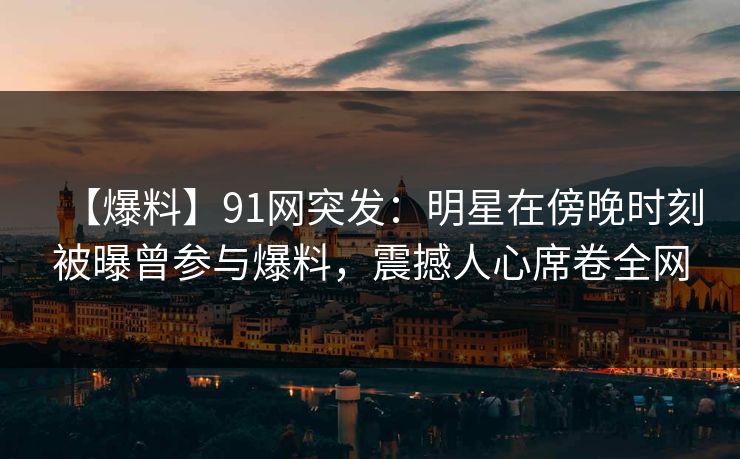 【爆料】91网突发：明星在傍晚时刻被曝曾参与爆料，震撼人心席卷全网