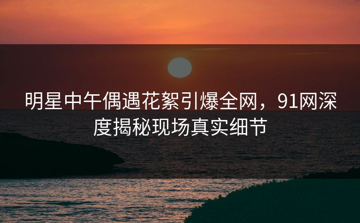 明星中午偶遇花絮引爆全网，91网深度揭秘现场真实细节