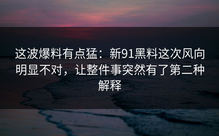 这波爆料有点猛：新91黑料这次风向明显不对，让整件事突然有了第二种解释