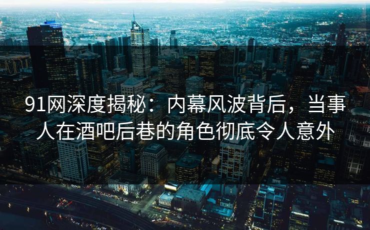 91网深度揭秘：内幕风波背后，当事人在酒吧后巷的角色彻底令人意外
