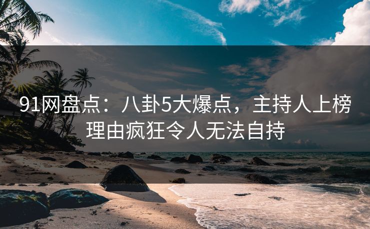 91网盘点：八卦5大爆点，主持人上榜理由疯狂令人无法自持