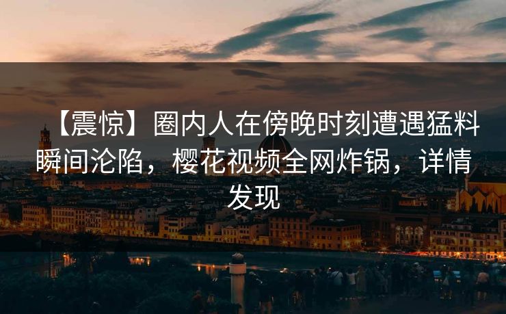 【震惊】圈内人在傍晚时刻遭遇猛料瞬间沦陷，樱花视频全网炸锅，详情发现