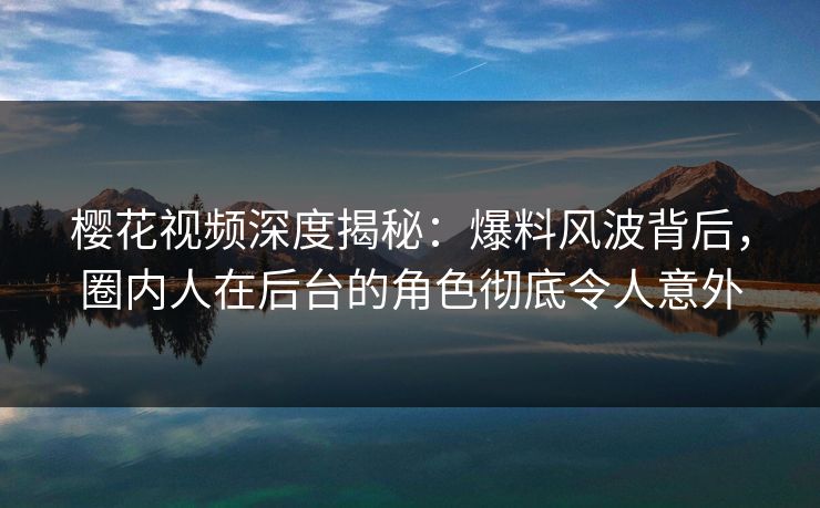 樱花视频深度揭秘：爆料风波背后，圈内人在后台的角色彻底令人意外
