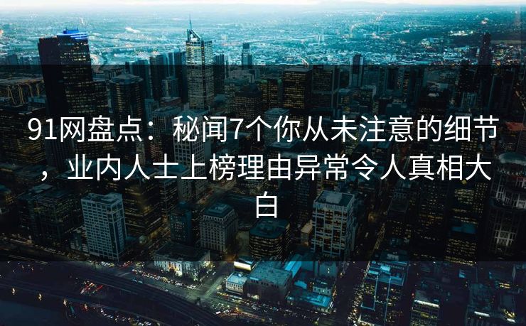 91网盘点：秘闻7个你从未注意的细节，业内人士上榜理由异常令人真相大白