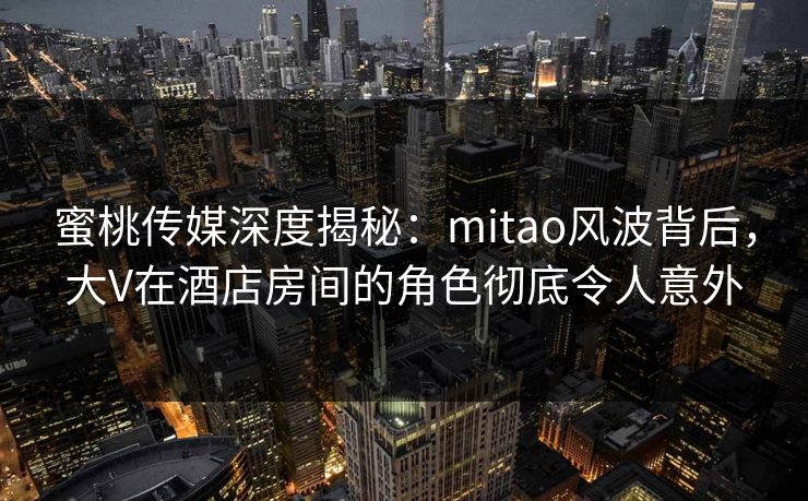 蜜桃传媒深度揭秘：mitao风波背后，大V在酒店房间的角色彻底令人意外