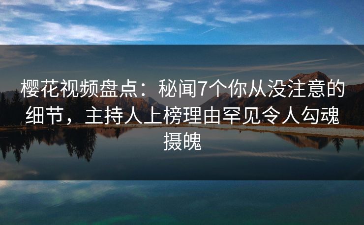 樱花视频盘点：秘闻7个你从没注意的细节，主持人上榜理由罕见令人勾魂摄魄