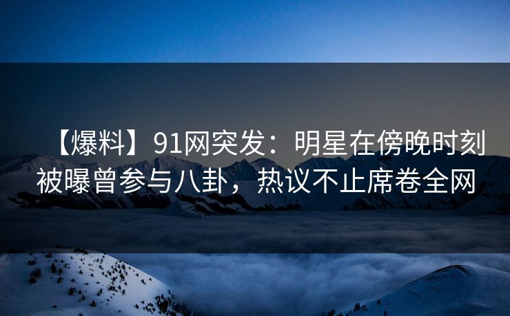 【爆料】91网突发：明星在傍晚时刻被曝曾参与八卦，热议不止席卷全网