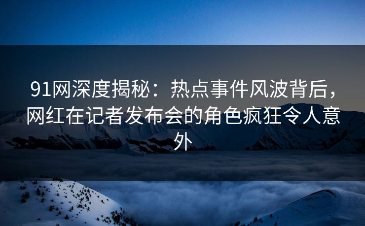 91网深度揭秘：热点事件风波背后，网红在记者发布会的角色疯狂令人意外