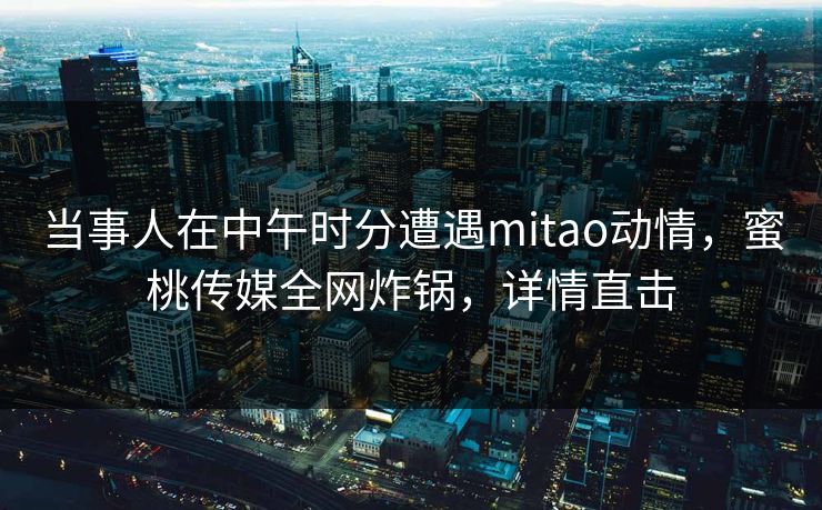 当事人在中午时分遭遇mitao动情，蜜桃传媒全网炸锅，详情直击