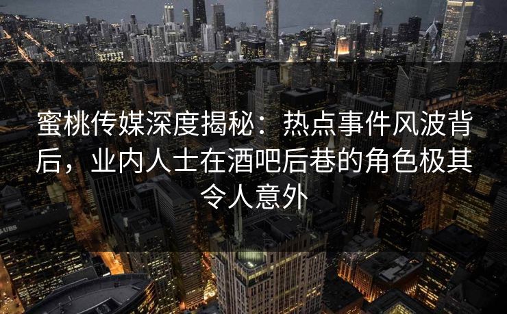 蜜桃传媒深度揭秘：热点事件风波背后，业内人士在酒吧后巷的角色极其令人意外