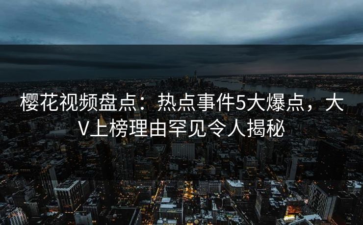 樱花视频盘点：热点事件5大爆点，大V上榜理由罕见令人揭秘