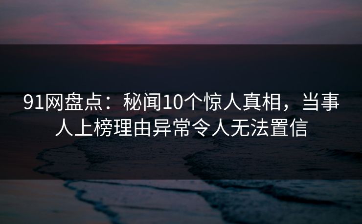 91网盘点：秘闻10个惊人真相，当事人上榜理由异常令人无法置信