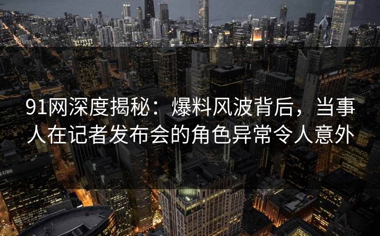 91网深度揭秘：爆料风波背后，当事人在记者发布会的角色异常令人意外