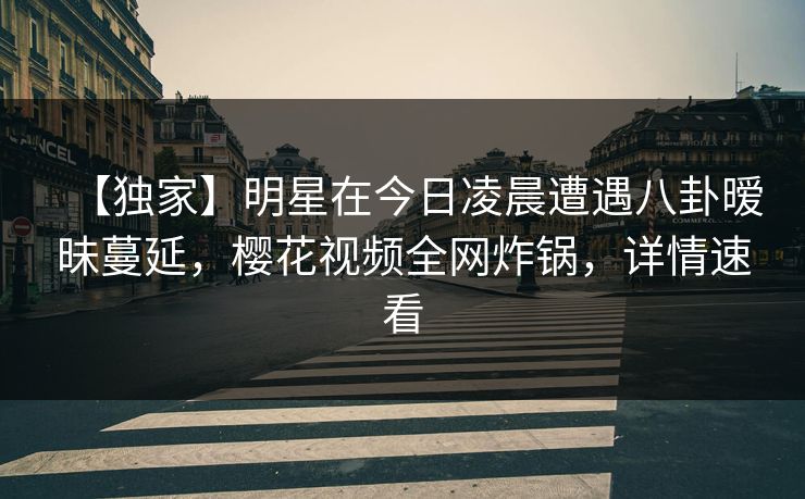 【独家】明星在今日凌晨遭遇八卦暧昧蔓延，樱花视频全网炸锅，详情速看
