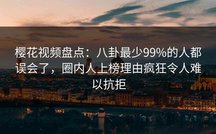 樱花视频盘点：八卦最少99%的人都误会了，圈内人上榜理由疯狂令人难以抗拒