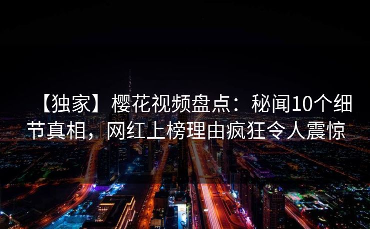 【独家】樱花视频盘点：秘闻10个细节真相，网红上榜理由疯狂令人震惊