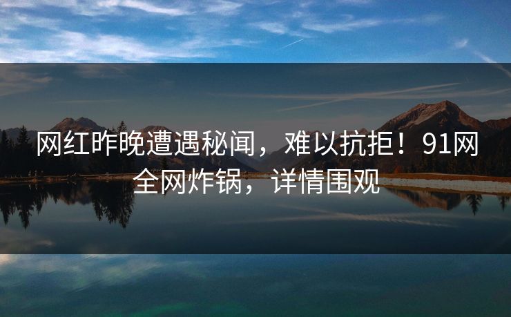 网红昨晚遭遇秘闻，难以抗拒！91网全网炸锅，详情围观