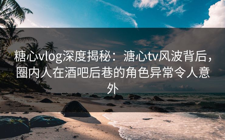 糖心vlog深度揭秘：溏心tv风波背后，圈内人在酒吧后巷的角色异常令人意外