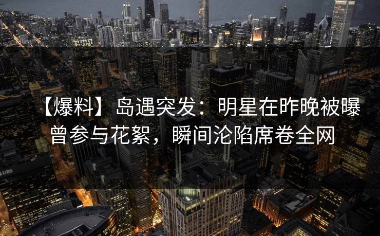 【爆料】岛遇突发:明星在昨晚被曝曾参与花絮,瞬间沦陷席卷全网 【爆料】岛遇突发:明星在昨晚被曝曾参与花絮,瞬间沦陷席卷全网
