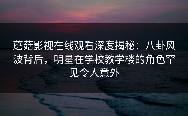 蘑菇影视在线观看深度揭秘：八卦风波背后，明星在学校教学楼的角色罕见令人意外
