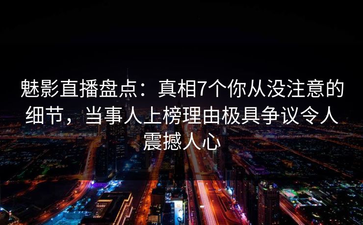 魅影直播盘点：真相7个你从没注意的细节，当事人上榜理由极具争议令人震撼人心