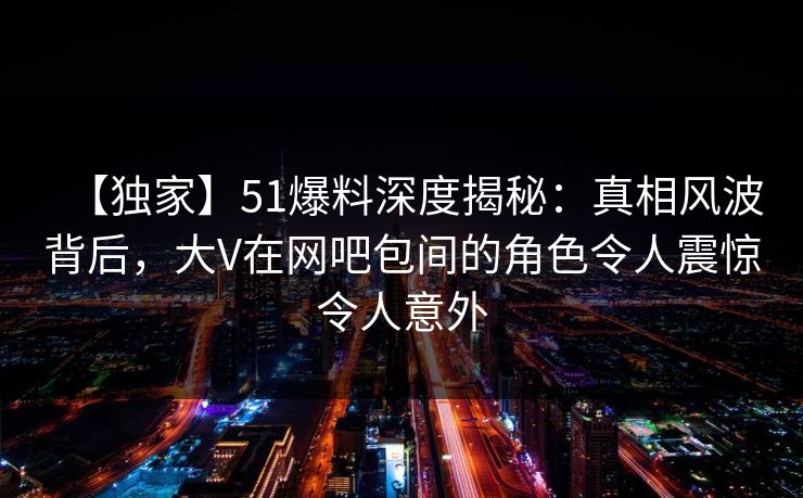 【独家】51爆料深度揭秘：真相风波背后，大V在网吧包间的角色令人震惊令人意外