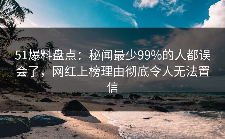 51爆料盘点:秘闻最少99%的人都误会了,网红上榜理由彻底令人无法置信