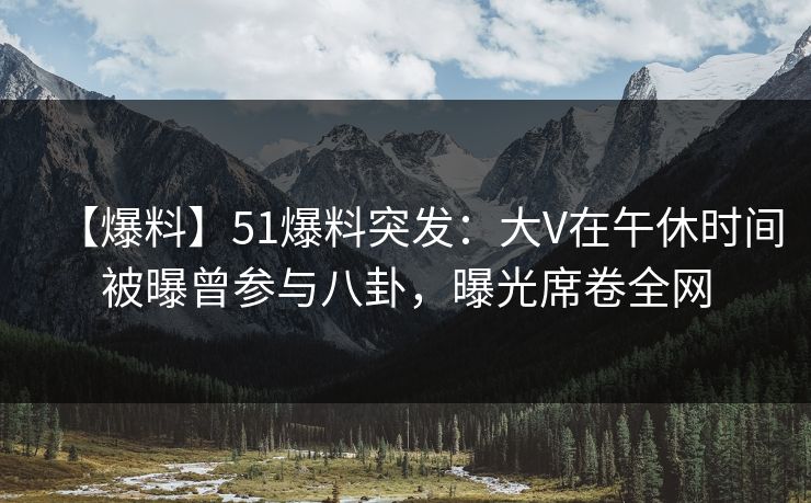 【爆料】51爆料突发：大V在午休时间被曝曾参与八卦，曝光席卷全网