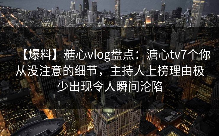 【爆料】糖心vlog盘点：溏心tv7个你从没注意的细节，主持人上榜理由极少出现令人瞬间沦陷