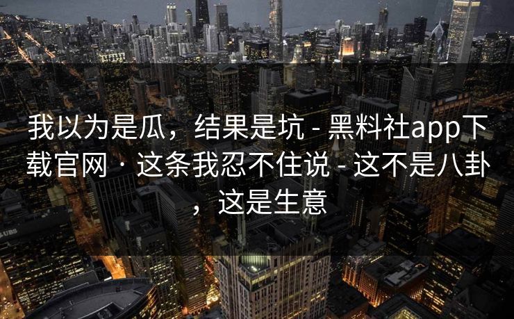 我以为是瓜，结果是坑 - 黑料社app下载官网 · 这条我忍不住说 - 这不是八卦，这是生意