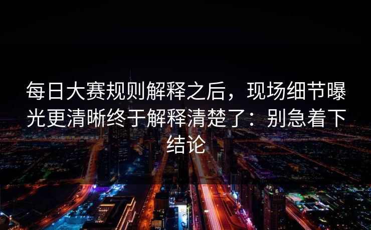 每日大赛规则解释之后，现场细节曝光更清晰终于解释清楚了：别急着下结论