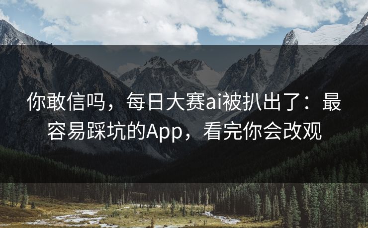 你敢信吗，每日大赛ai被扒出了：最容易踩坑的App，看完你会改观